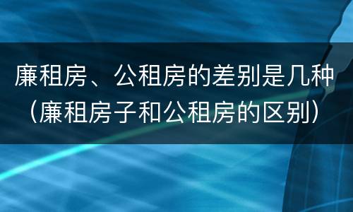 廉租房、公租房的差别是几种（廉租房子和公租房的区别）