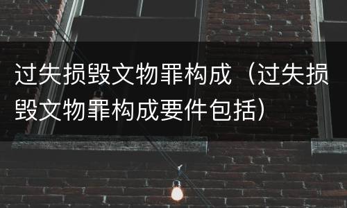 过失损毁文物罪构成（过失损毁文物罪构成要件包括）