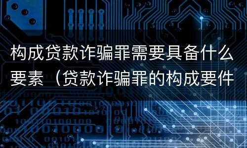 构成贷款诈骗罪需要具备什么要素（贷款诈骗罪的构成要件是什么）