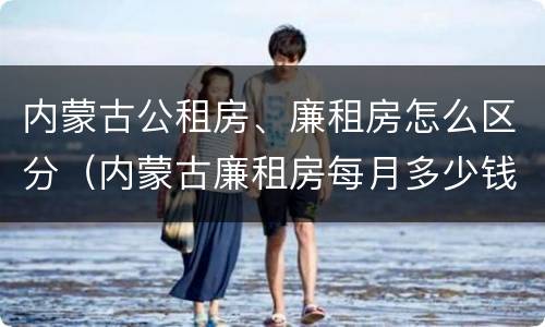 内蒙古公租房、廉租房怎么区分（内蒙古廉租房每月多少钱）