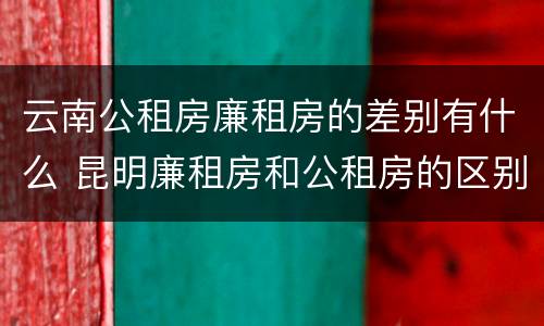云南公租房廉租房的差别有什么 昆明廉租房和公租房的区别