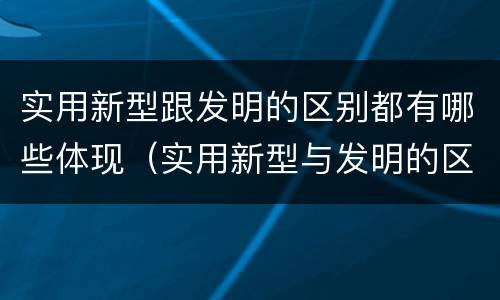 实用新型跟发明的区别都有哪些体现(实用新型与发明的区别)