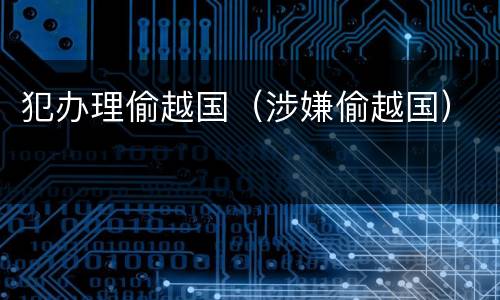 犯办理偷越国（涉嫌偷越国）