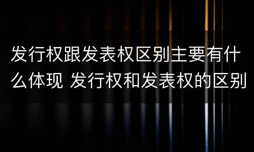 发行权跟发表权区别主要有什么体现 发行权和发表权的区别