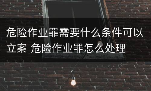 危险作业罪需要什么条件可以立案 危险作业罪怎么处理