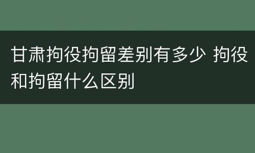 甘肃拘役拘留差别有多少 拘役和拘留什么区别