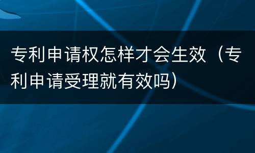 专利申请权怎样才会生效（专利申请受理就有效吗）
