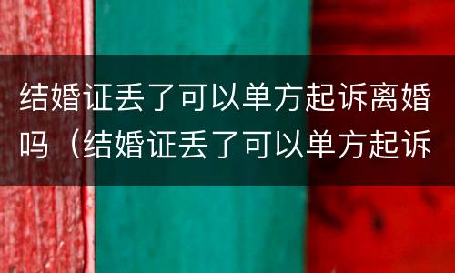 结婚证丢了可以单方起诉离婚吗（结婚证丢了可以单方起诉离婚吗女方）