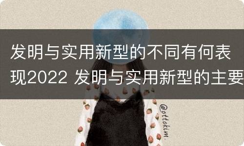 发明与实用新型的不同有何表现2022 发明与实用新型的主要区别