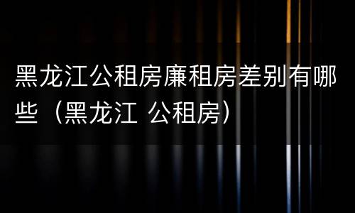 黑龙江公租房廉租房差别有哪些（黑龙江 公租房）