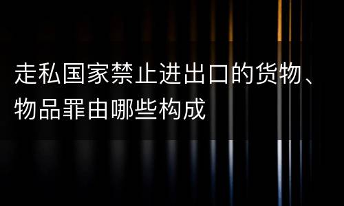 走私国家禁止进出口的货物、物品罪由哪些构成