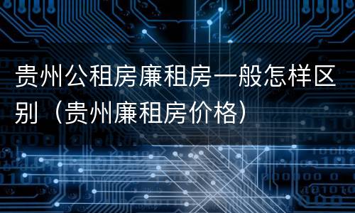 贵州公租房廉租房一般怎样区别（贵州廉租房价格）