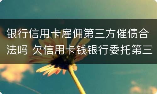 银行信用卡雇佣第三方催债合法吗 欠信用卡钱银行委托第三方催收