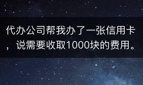 代办公司帮我办了一张信用卡，说需要收取1000块的费用。卡下来我收到了
