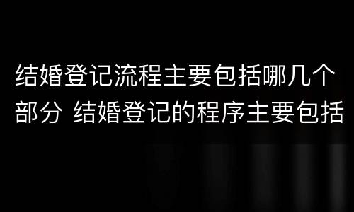 结婚登记流程主要包括哪几个部分 结婚登记的程序主要包括哪些