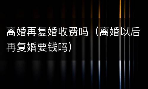 离婚再复婚收费吗（离婚以后再复婚要钱吗）