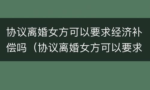 协议离婚女方可以要求经济补偿吗（协议离婚女方可以要求赔偿吗）