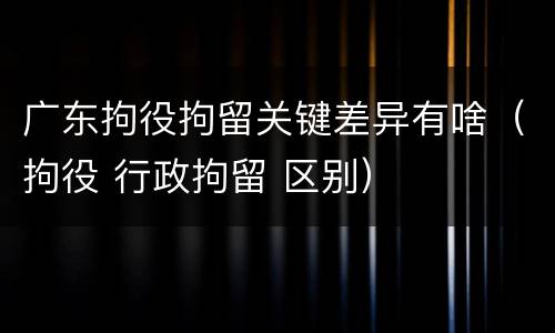 广东拘役拘留关键差异有啥（拘役 行政拘留 区别）
