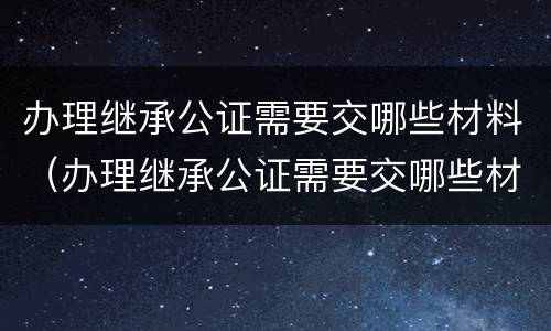 办理继承公证需要交哪些材料（办理继承公证需要交哪些材料和费用）