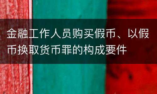 金融工作人员购买假币、以假币换取货币罪的构成要件