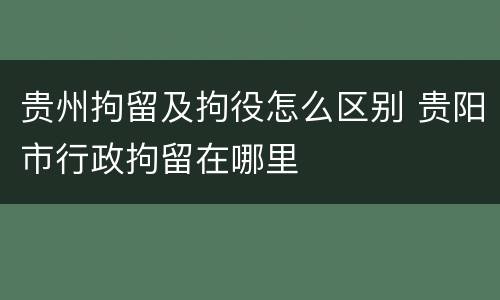 贵州拘留及拘役怎么区别 贵阳市行政拘留在哪里