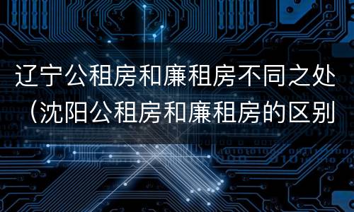 辽宁公租房和廉租房不同之处（沈阳公租房和廉租房的区别）