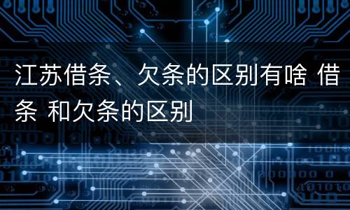 江苏借条、欠条的区别有啥 借条 和欠条的区别