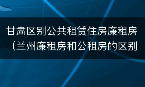 甘肃区别公共租赁住房廉租房（兰州廉租房和公租房的区别）