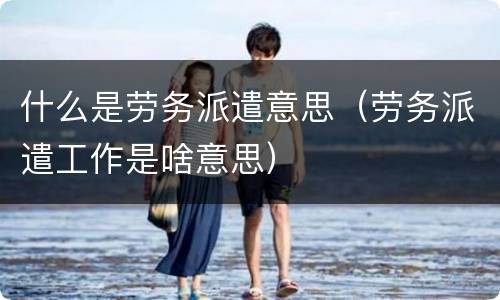 什么是劳务派遣意思（劳务派遣工作是啥意思）