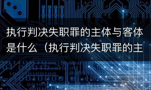 执行判决失职罪的主体与客体是什么（执行判决失职罪的主体与客体是什么）