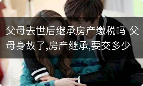 父母去世后继承房产缴税吗 父母身故了,房产继承,要交多少税