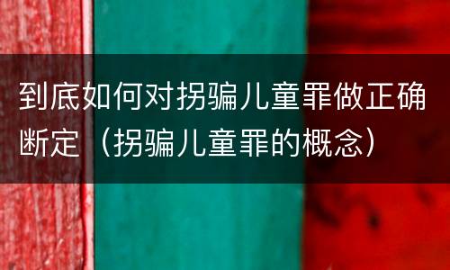 到底如何对拐骗儿童罪做正确断定（拐骗儿童罪的概念）