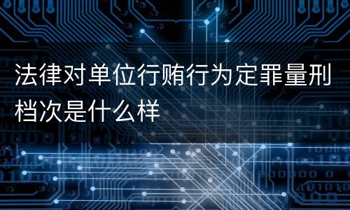 法律对单位行贿行为定罪量刑档次是什么样