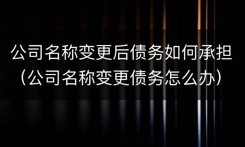 公司名称变更后债务如何承担（公司名称变更债务怎么办）