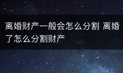 离婚财产一般会怎么分割 离婚了怎么分割财产
