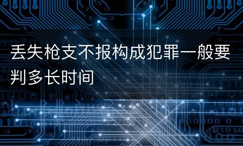 丢失枪支不报构成犯罪一般要判多长时间