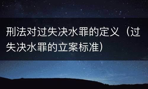 刑法对过失决水罪的定义（过失决水罪的立案标准）