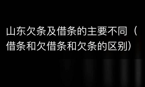 山东欠条及借条的主要不同（借条和欠借条和欠条的区别）