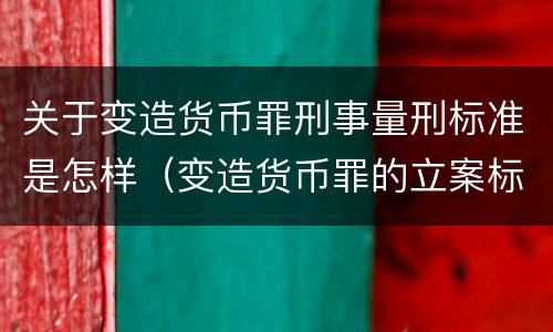 关于变造货币罪刑事量刑标准是怎样（变造货币罪的立案标准）