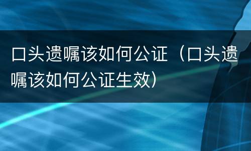 口头遗嘱该如何公证（口头遗嘱该如何公证生效）