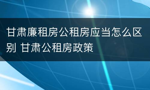甘肃廉租房公租房应当怎么区别 甘肃公租房政策