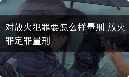 对放火犯罪要怎么样量刑 放火罪定罪量刑
