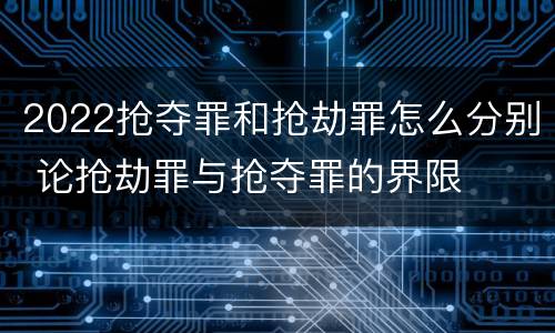 2022抢夺罪和抢劫罪怎么分别 论抢劫罪与抢夺罪的界限