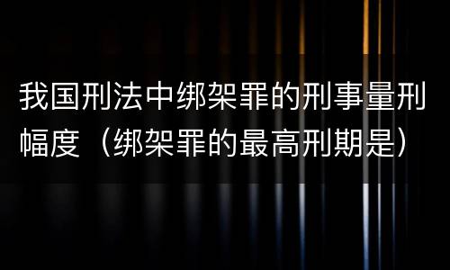 我国刑法中绑架罪的刑事量刑幅度（绑架罪的最高刑期是）