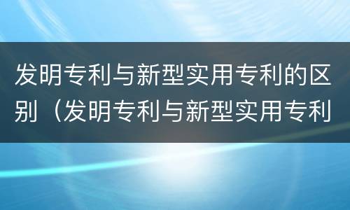 发明专利与新型实用专利的区别（发明专利与新型实用专利的区别是）