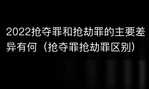 2022抢夺罪和抢劫罪的主要差异有何（抢夺罪抢劫罪区别）