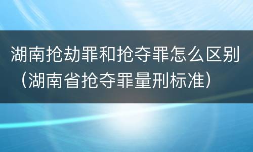 湖南抢劫罪和抢夺罪怎么区别（湖南省抢夺罪量刑标准）