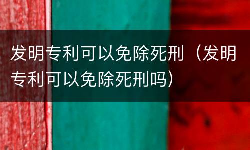 发明专利可以免除死刑（发明专利可以免除死刑吗）