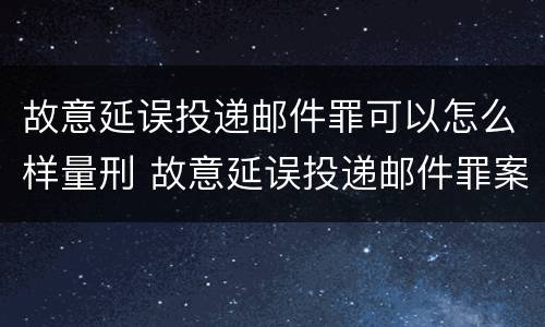 故意延误投递邮件罪可以怎么样量刑 故意延误投递邮件罪案例