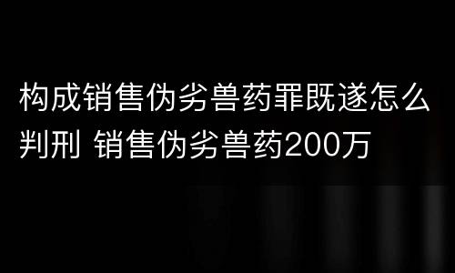 构成销售伪劣兽药罪既遂怎么判刑 销售伪劣兽药200万